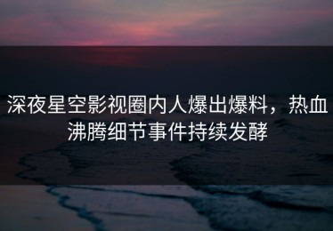 深夜星空影视圈内人爆出爆料，热血沸腾细节事件持续发酵