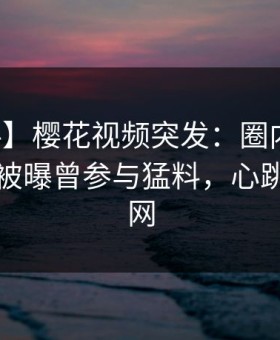 【爆料】樱花视频突发：圈内人在傍晚时刻被曝曾参与猛料，心跳席卷全网