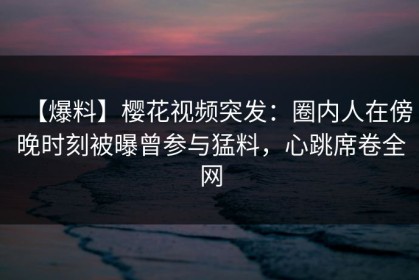 【爆料】樱花视频突发：圈内人在傍晚时刻被曝曾参与猛料，心跳席卷全网