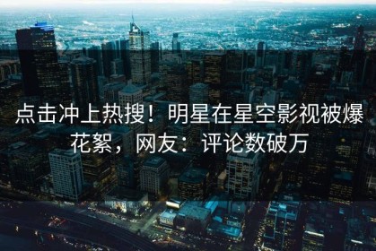 点击冲上热搜！明星在星空影视被爆花絮，网友：评论数破万