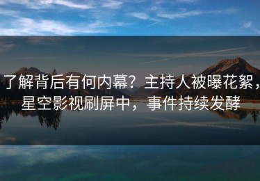 了解背后有何内幕？主持人被曝花絮，星空影视刷屏中，事件持续发酵