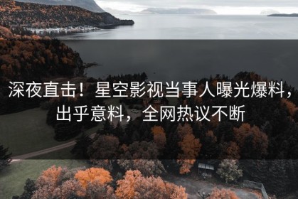 深夜直击！星空影视当事人曝光爆料，出乎意料，全网热议不断