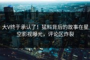 大V终于承认了！猛料背后的故事在星空影视曝光，评论区炸裂