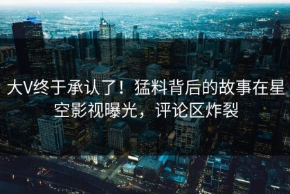 大V终于承认了！猛料背后的故事在星空影视曝光，评论区炸裂