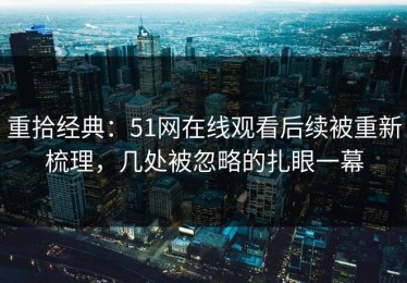 重拾经典：51网在线观看后续被重新梳理，几处被忽略的扎眼一幕