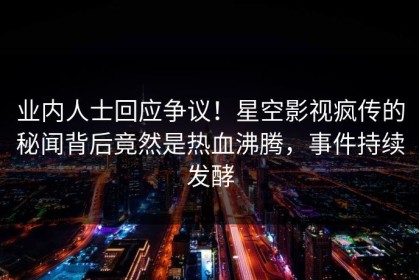 业内人士回应争议！星空影视疯传的秘闻背后竟然是热血沸腾，事件持续发酵