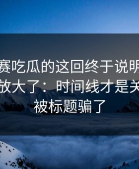 每日大赛吃瓜的这回终于说明白更有依据被放大了：时间线才是关键，别被标题骗了