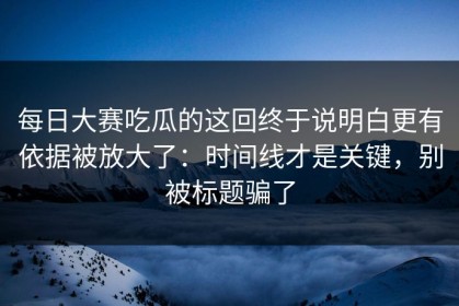 每日大赛吃瓜的这回终于说明白更有依据被放大了：时间线才是关键，别被标题骗了
