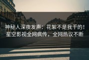 神秘人深夜发声：花絮不是我干的！星空影视全网疯传，全网热议不断