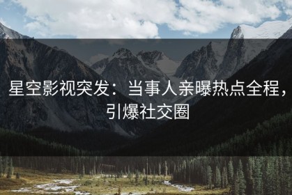 星空影视突发：当事人亲曝热点全程，引爆社交圈