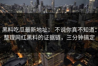 黑料吃瓜最新地址： 不说你真不知道：整理网红黑料的证据链，三分钟搞定