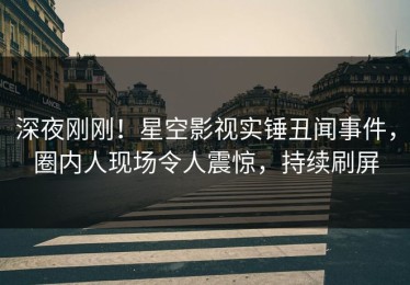 深夜刚刚！星空影视实锤丑闻事件，圈内人现场令人震惊，持续刷屏
