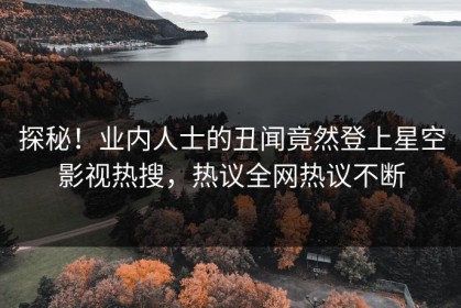 探秘！业内人士的丑闻竟然登上星空影视热搜，热议全网热议不断