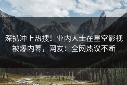 深扒冲上热搜！业内人士在星空影视被爆内幕，网友：全网热议不断