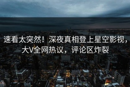 速看太突然！深夜真相登上星空影视，大V全网热议，评论区炸裂