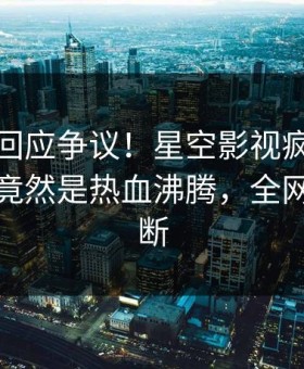 神秘人回应争议！星空影视疯传的八卦背后竟然是热血沸腾，全网热议不断