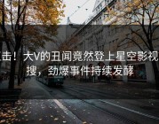 直击！大V的丑闻竟然登上星空影视热搜，劲爆事件持续发酵