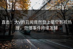 直击！大V的丑闻竟然登上星空影视热搜，劲爆事件持续发酵