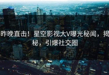 昨晚直击！星空影视大V曝光秘闻，揭秘，引爆社交圈