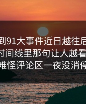 突然刷到91大事件近日越往后越让人发凉，时间线里那句让人越看越发凉，难怪评论区一夜没消停