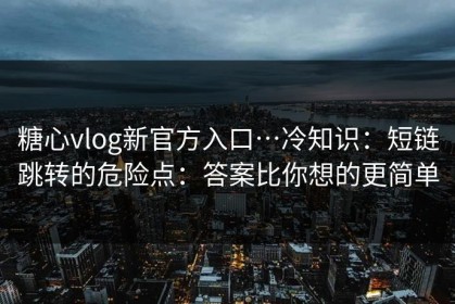 糖心vlog新官方入口…冷知识：短链跳转的危险点：答案比你想的更简单