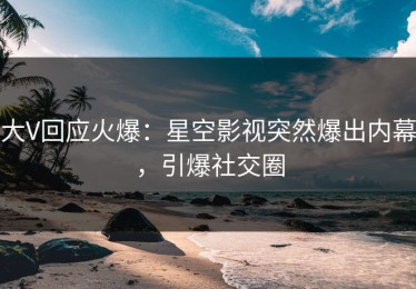 大V回应火爆：星空影视突然爆出内幕，引爆社交圈