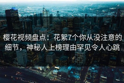 樱花视频盘点：花絮7个你从没注意的细节，神秘人上榜理由罕见令人心跳