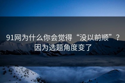 91网为什么你会觉得“没以前顺”？因为选题角度变了