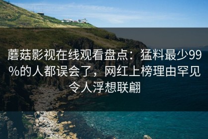 蘑菇影视在线观看盘点：猛料最少99%的人都误会了，网红上榜理由罕见令人浮想联翩