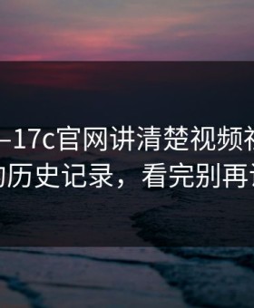 本月——17c官网讲清楚视频社区——突然的历史记录，看完别再说不会