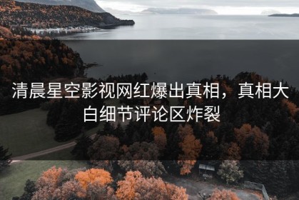 清晨星空影视网红爆出真相，真相大白细节评论区炸裂