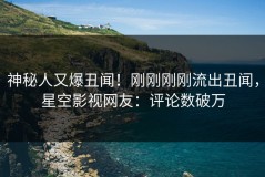 神秘人又爆丑闻！刚刚刚刚流出丑闻，星空影视网友：评论数破万