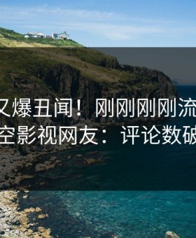 神秘人又爆丑闻！刚刚刚刚流出丑闻，星空影视网友：评论数破万