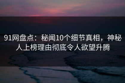91网盘点：秘闻10个细节真相，神秘人上榜理由彻底令人欲望升腾