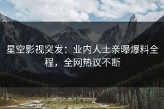 星空影视突发：业内人士亲曝爆料全程，全网热议不断