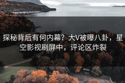 探秘背后有何内幕？大V被曝八卦，星空影视刷屏中，评论区炸裂