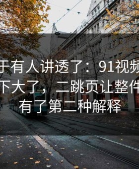 这回终于有人讲透了：91视频更新后争议一下大了，二跳页让整件事突然有了第二种解释