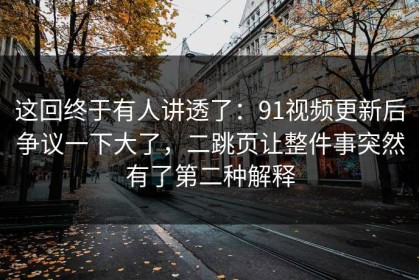 这回终于有人讲透了：91视频更新后争议一下大了，二跳页让整件事突然有了第二种解释