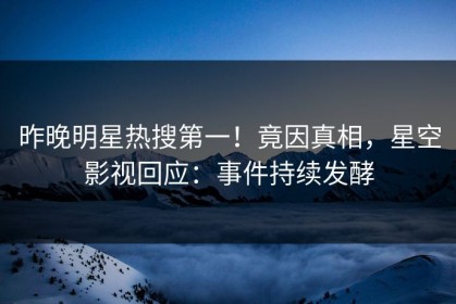 昨晚明星热搜第一！竟因真相，星空影视回应：事件持续发酵
