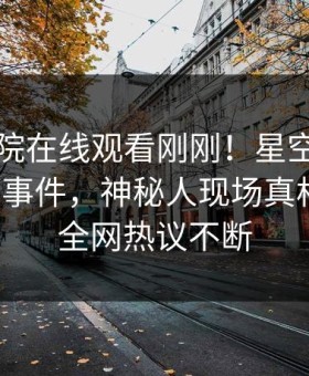 星辰影院在线观看刚刚！星空影视实锤花絮事件，神秘人现场真相大白，全网热议不断
