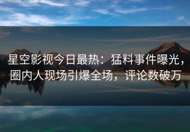 星空影视今日最热：猛料事件曝光，圈内人现场引爆全场，评论数破万