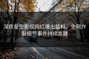 深夜星空影视网红爆出猛料，全网炸裂细节事件持续发酵