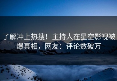 了解冲上热搜！主持人在星空影视被爆真相，网友：评论数破万