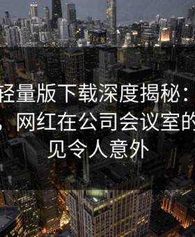 汤头条轻量版下载深度揭秘：秘闻风波背后，网红在公司会议室的角色罕见令人意外
