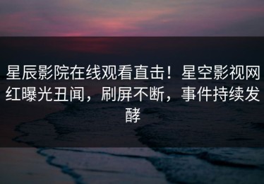 星辰影院在线观看直击！星空影视网红曝光丑闻，刷屏不断，事件持续发酵