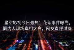 星空影视今日最热：花絮事件曝光，圈内人现场真相大白，网友直呼过瘾