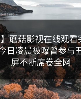 【爆料】蘑菇影视在线观看突发：主持人在今日凌晨被曝曾参与丑闻，刷屏不断席卷全网