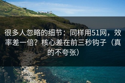 很多人忽略的细节：同样用51网，效率差一倍？核心差在前三秒钩子（真的不夸张）