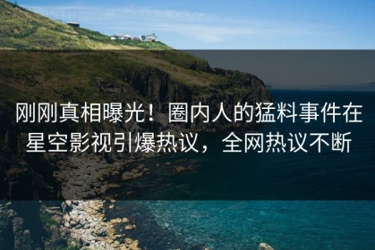 刚刚真相曝光！圈内人的猛料事件在星空影视引爆热议，全网热议不断