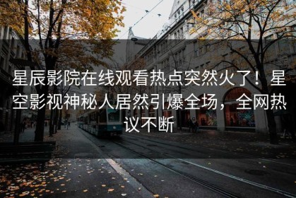 星辰影院在线观看热点突然火了！星空影视神秘人居然引爆全场，全网热议不断